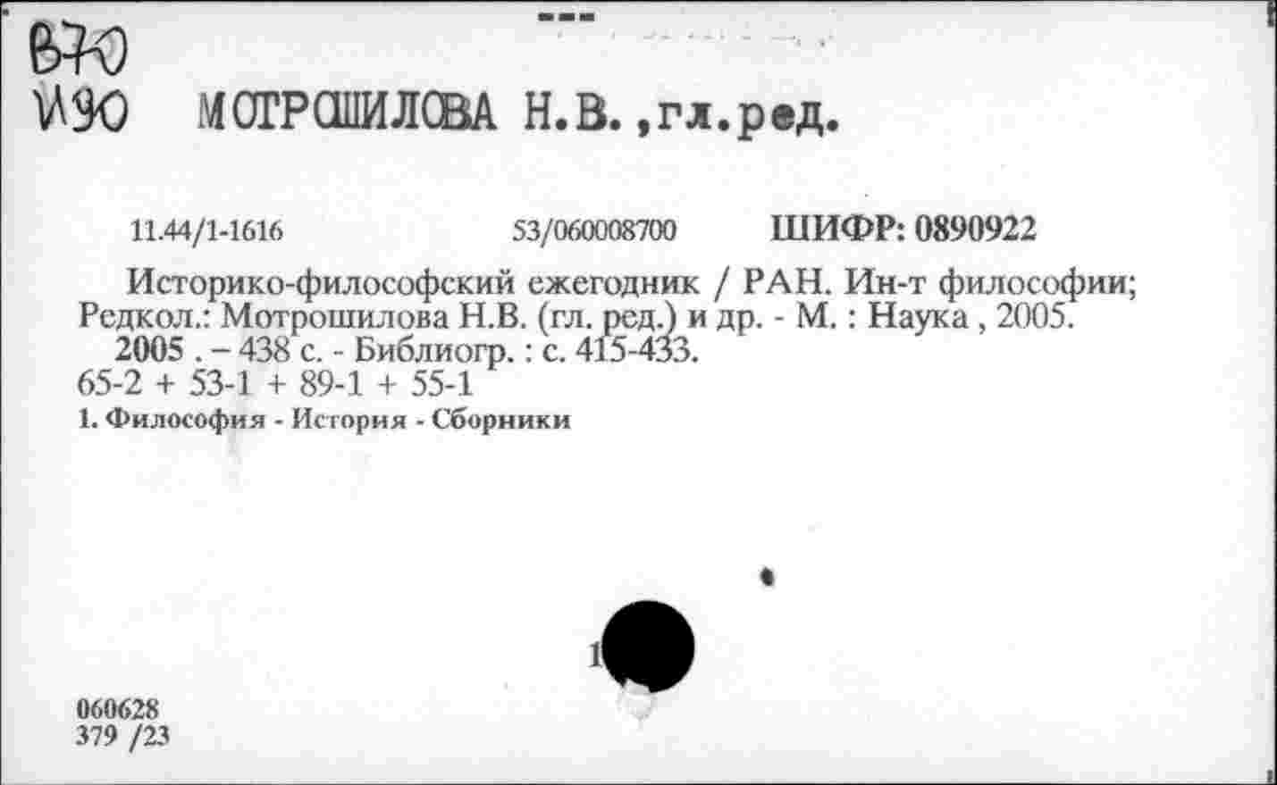 ﻿Ш МОГРОПИЛСВА Н.В. »гл.ред.
11.44/1-1616	53/060008700 ШИФР: 0890922
Историко-философский ежегодник / РАН. Ин-т философии;
Редкол.: Мотрошилова Н.В. (гл. ред.) и др. - М.: Наука , 2005. 2005 . - 438 с. - Библиогр.: с. 415-433.
65-2 + 53-1 + 89-1 + 55-1
1. Философия - История - Сборники
1
060628
379 /23